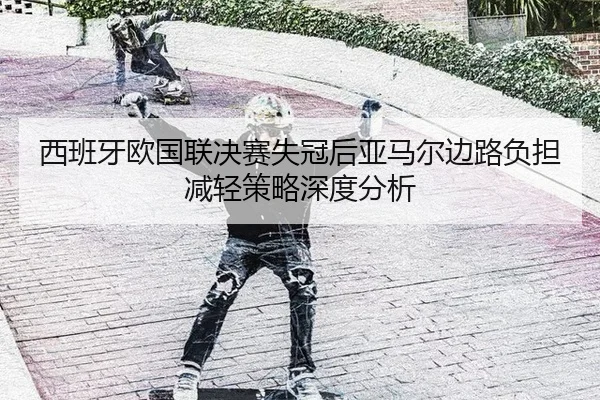 西班牙欧国联决赛失冠后亚马尔边路负担减轻策略深度分析